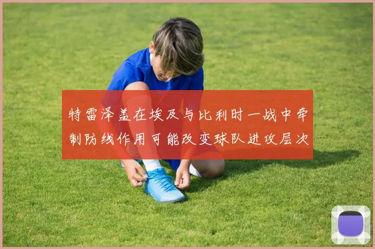 特雷泽盖在埃及与比利时一战中牵制防线作用可能改变球队进攻层次