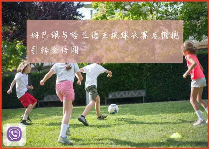 姆巴佩与哈兰德互换球衣赛后拥抱引转会传闻