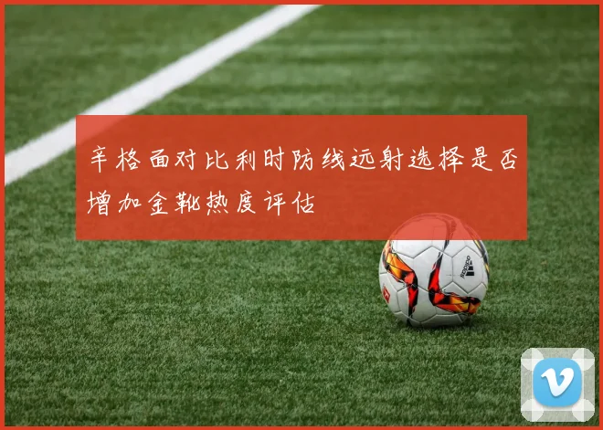 辛格面对比利时防线远射选择是否增加金靴热度评估