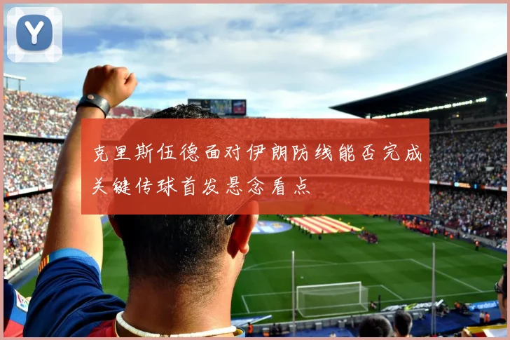 克里斯伍德面对伊朗防线能否完成关键传球首发悬念看点