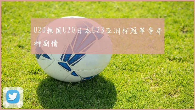 U20韩国U20日本U23亚洲杯冠军争夺神剧情