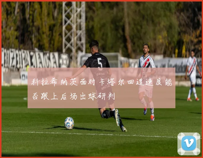 科拉希纳茨面对卡塔尔回追速度能否跟上后场出球研判