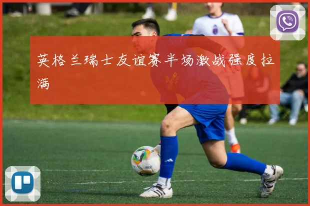 英格兰瑞士友谊赛半场激战强度拉满