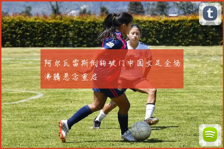 阿尔瓦雷斯倒钩破门中国女足全场沸腾悬念重启