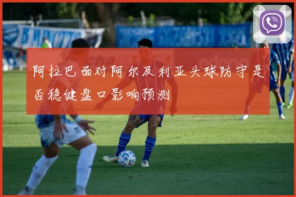 阿拉巴面对阿尔及利亚头球防守是否稳健盘口影响预测