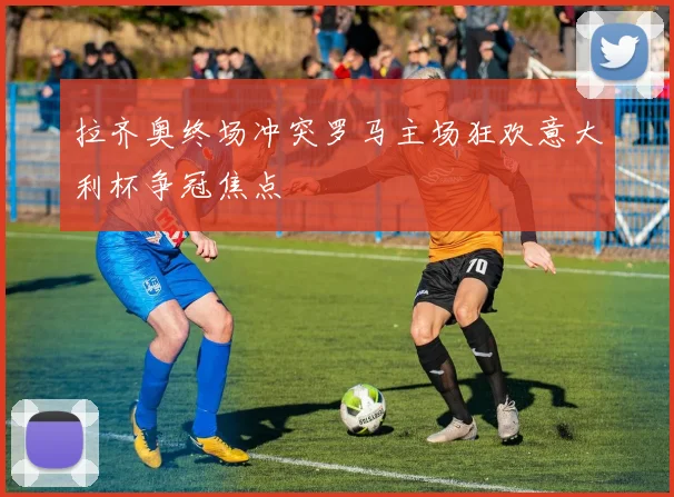 拉齐奥终场冲突罗马主场狂欢意大利杯争冠焦点