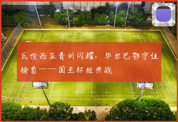 瓦伦西亚青训闪耀，毕尔巴鄂守住榜首——国王杯经典战