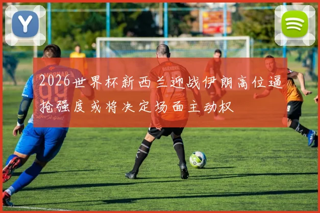 2026世界杯新西兰迎战伊朗高位逼抢强度或将决定场面主动权