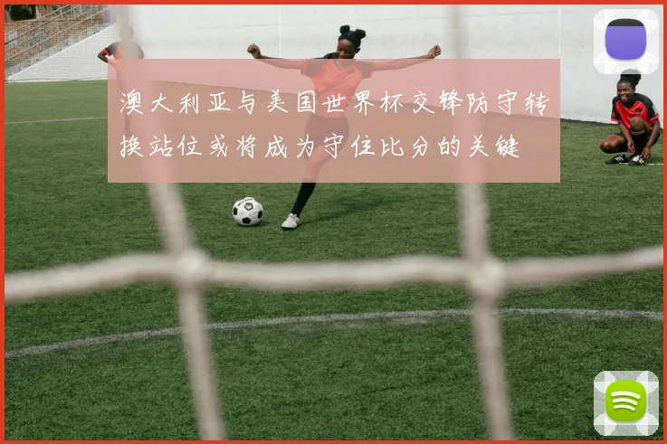 澳大利亚与美国世界杯交锋防守转换站位或将成为守住比分的关键