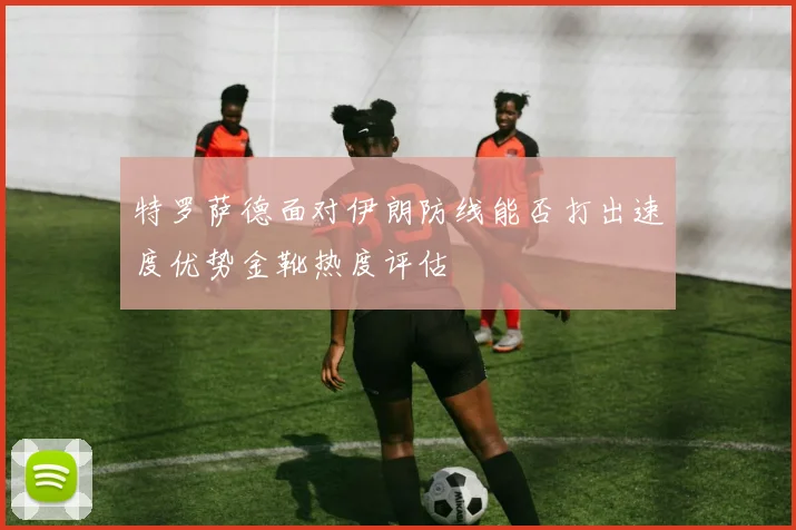 特罗萨德面对伊朗防线能否打出速度优势金靴热度评估