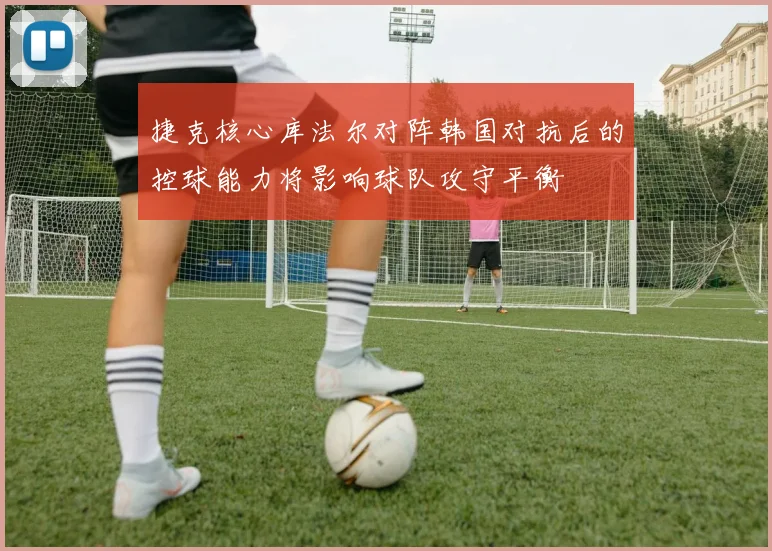 捷克核心库法尔对阵韩国对抗后的控球能力将影响球队攻守平衡