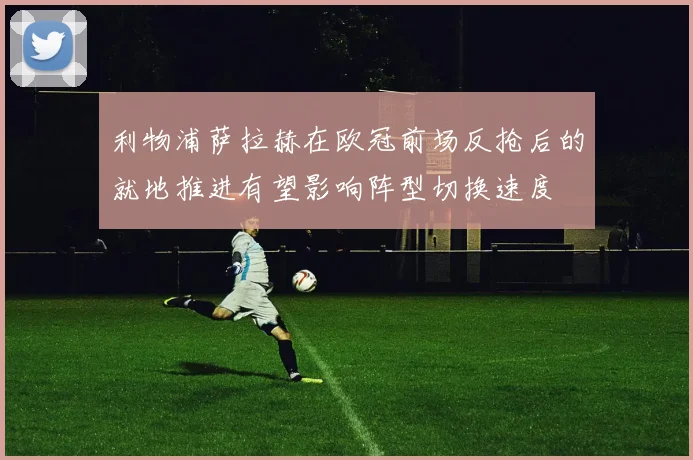 利物浦萨拉赫在欧冠前场反抢后的就地推进有望影响阵型切换速度