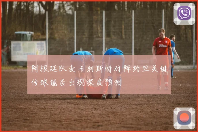 阿根廷队麦卡利斯特对阵约旦关键传球能否出现深度预测
