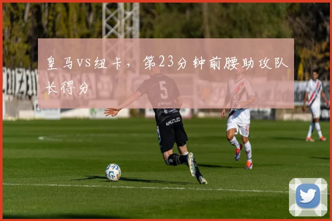 皇马vs纽卡，第23分钟前腰助攻队长得分