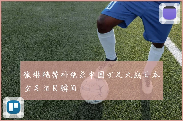 张琳艳替补绝杀中国女足大战日本女足泪目瞬间