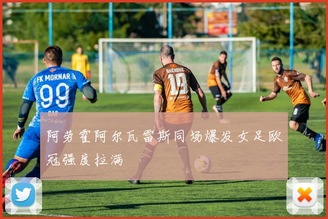 阿劳霍阿尔瓦雷斯同场爆发女足欧冠强度拉满