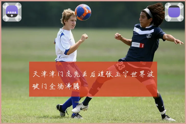 天津津门虎先丢后追张玉宁世界波破门全场沸腾