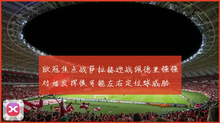 欧冠焦点战萨拉赫迎战佩德里强强对话发挥很可能左右定位球威胁