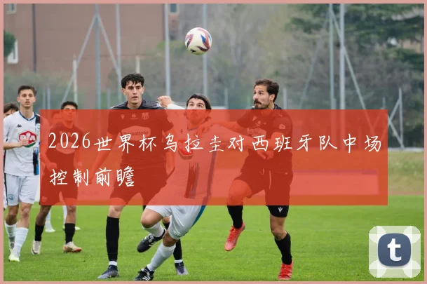 2026世界杯乌拉圭对西班牙队中场控制前瞻