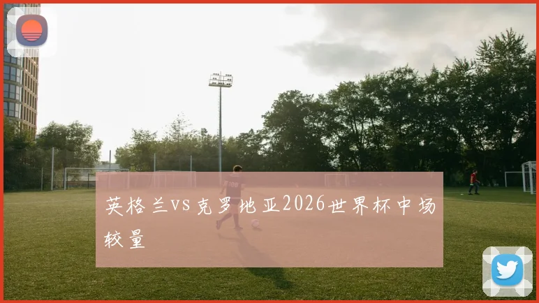 英格兰vs克罗地亚2026世界杯中场较量