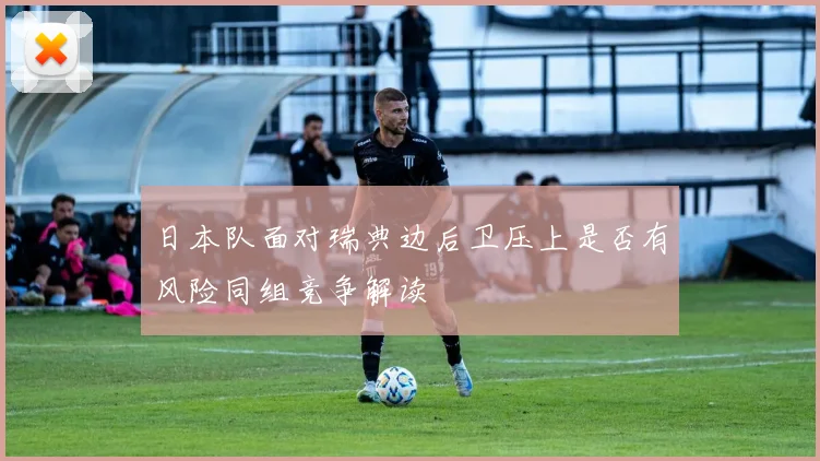日本队面对瑞典边后卫压上是否有风险同组竞争解读