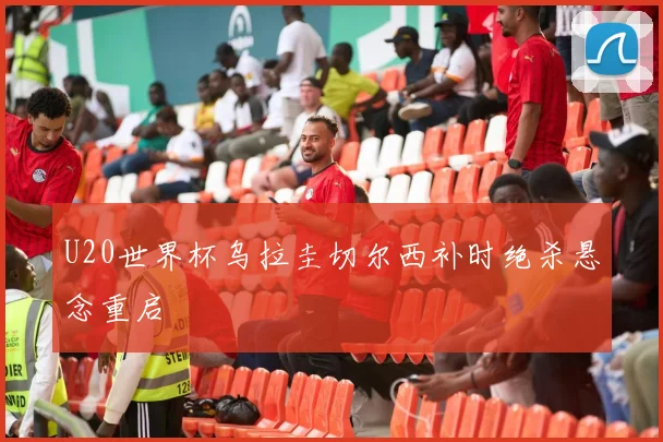 U20世界杯乌拉圭切尔西补时绝杀悬念重启