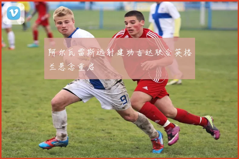 阿尔瓦雷斯远射建功吉达联合英格兰悬念重启