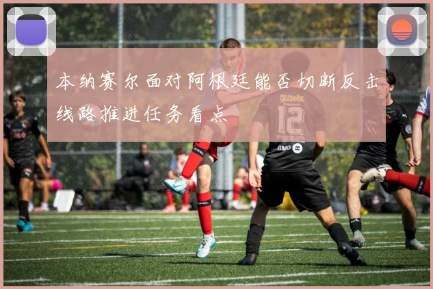 本纳赛尔面对阿根廷能否切断反击线路推进任务看点