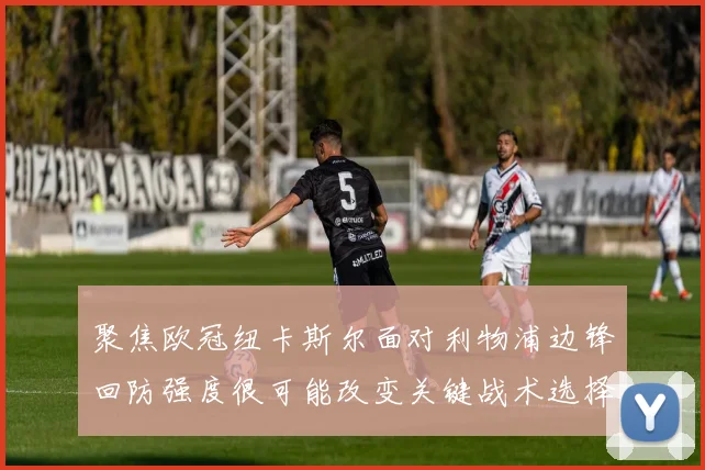 聚焦欧冠纽卡斯尔面对利物浦边锋回防强度很可能改变关键战术选择