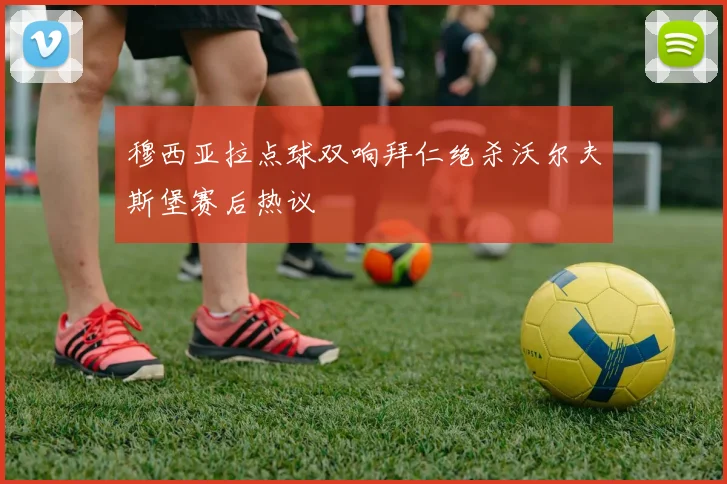 穆西亚拉点球双响拜仁绝杀沃尔夫斯堡赛后热议