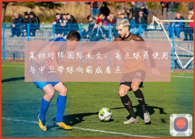 莱切对阵国际米兰，高点球员使用与中卫带球向前成看点