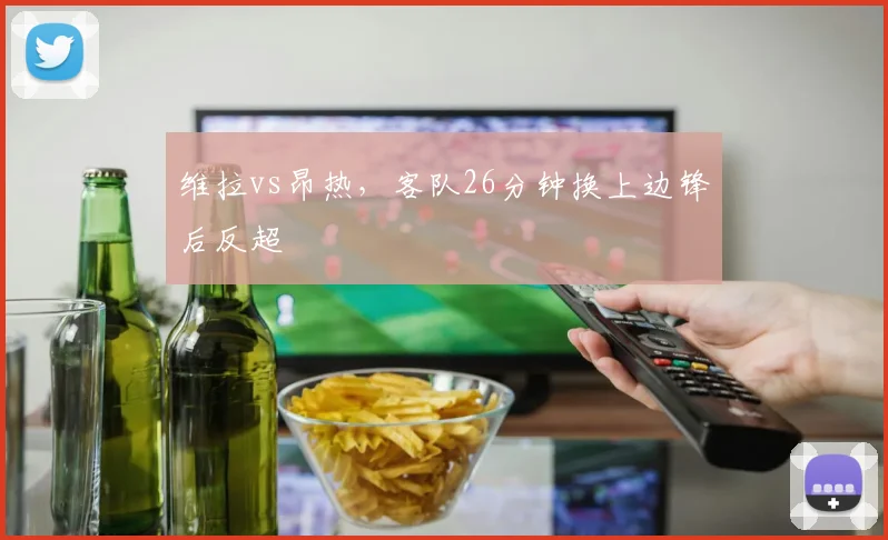 维拉vs昂热，客队26分钟换上边锋后反超