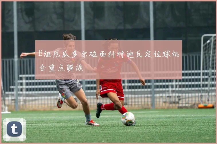 E组厄瓜多尔碰面科特迪瓦定位球机会重点解读