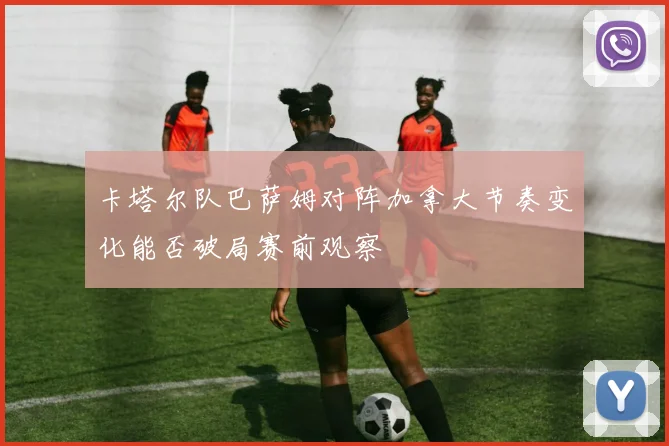 卡塔尔队巴萨姆对阵加拿大节奏变化能否破局赛前观察