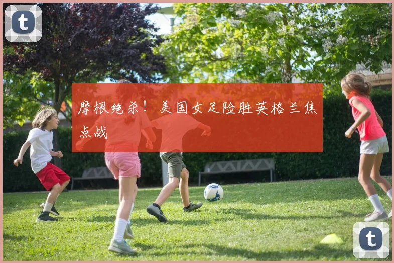 摩根绝杀！美国女足险胜英格兰焦点战