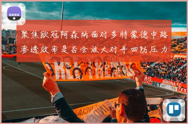 聚焦欧冠阿森纳面对多特蒙德中路渗透效率是否会放大对手回防压力