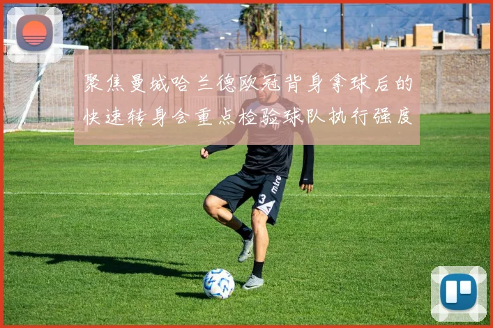 聚焦曼城哈兰德欧冠背身拿球后的快速转身会重点检验球队执行强度