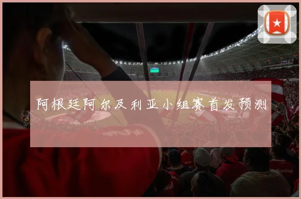 阿根廷阿尔及利亚小组赛首发预测